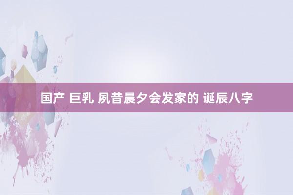 国产 巨乳 夙昔晨夕会发家的 诞辰八字